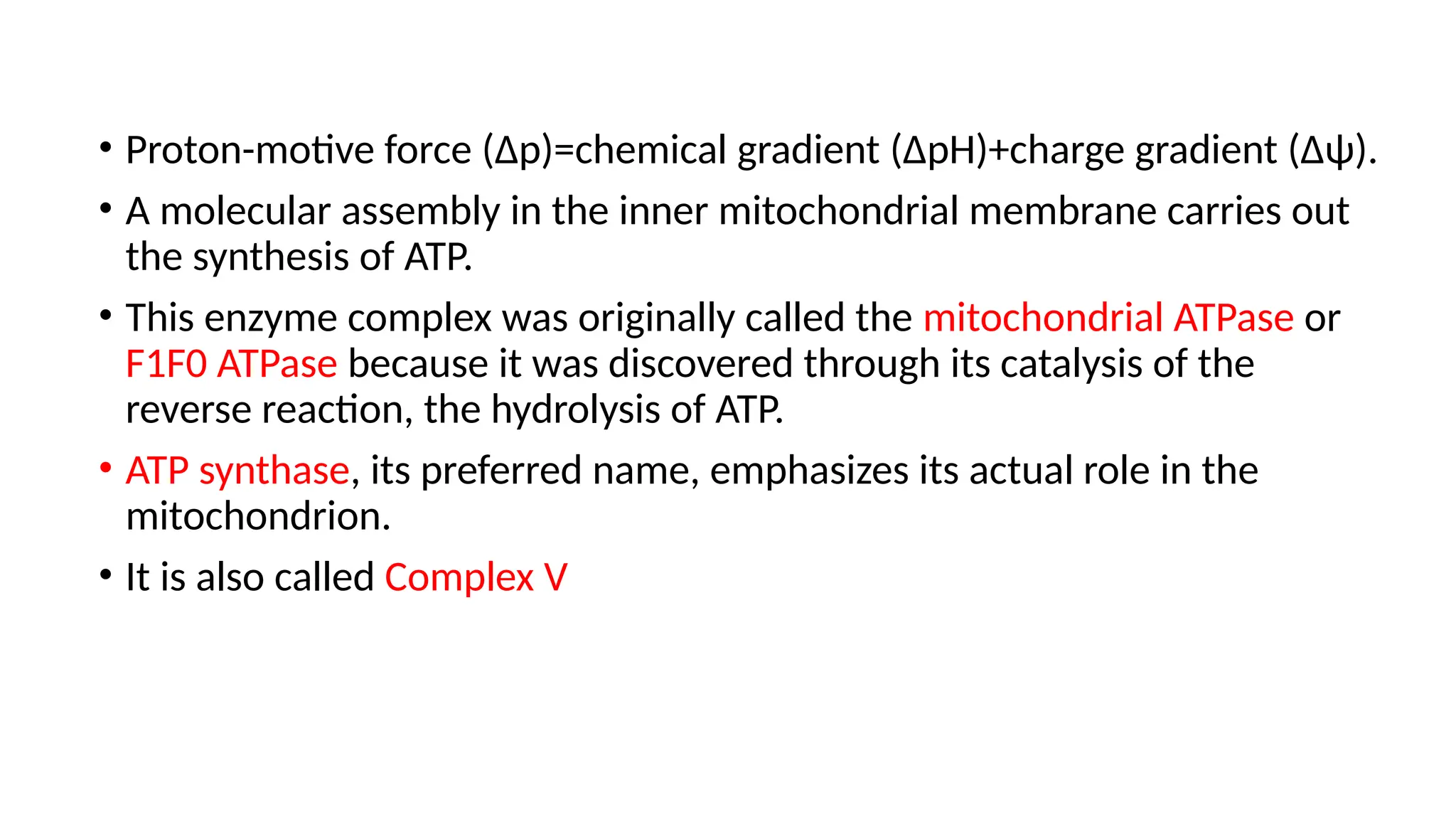 • Proton-motive force (Δp)=chemical gradient (ΔpH)+charge gradient (Δψ).
• A molecular assembly in the inner mitochondrial membrane carries out
the synthesis of ATP.
• This enzyme complex was originally called the mitochondrial ATPase or
F1F0 ATPase because it was discovered through its catalysis of the
reverse reaction, the hydrolysis of ATP.
• ATP synthase, its preferred name, emphasizes its actual role in the
mitochondrion.
• It is also called Complex V
 