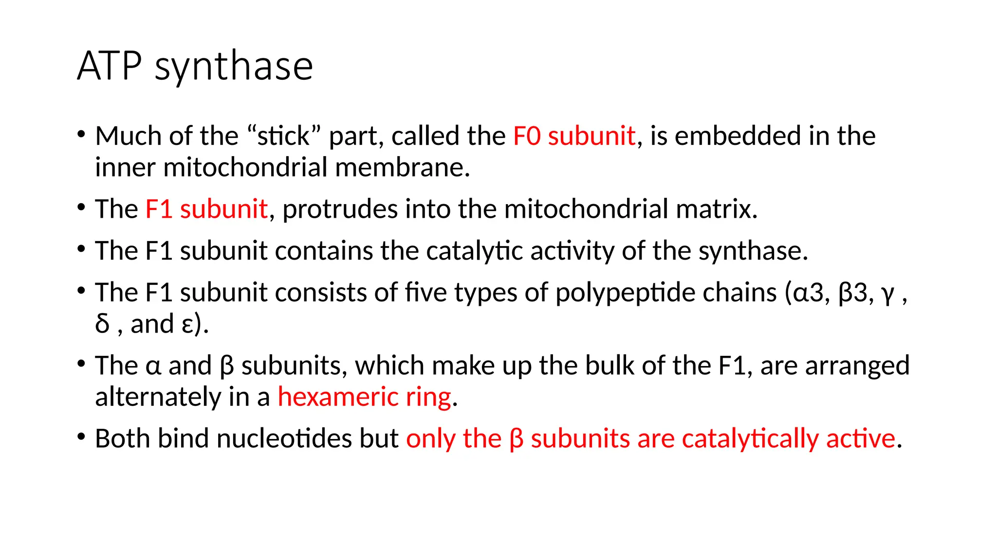 ATP synthase
• Much of the “stick” part, called the F0 subunit, is embedded in the
inner mitochondrial membrane.
• The F1 subunit, protrudes into the mitochondrial matrix.
• The F1 subunit contains the catalytic activity of the synthase.
• The F1 subunit consists of five types of polypeptide chains (α3, β3, γ ,
δ , and ɛ).
• The α and β subunits, which make up the bulk of the F1, are arranged
alternately in a hexameric ring.
• Both bind nucleotides but only the β subunits are catalytically active.
 