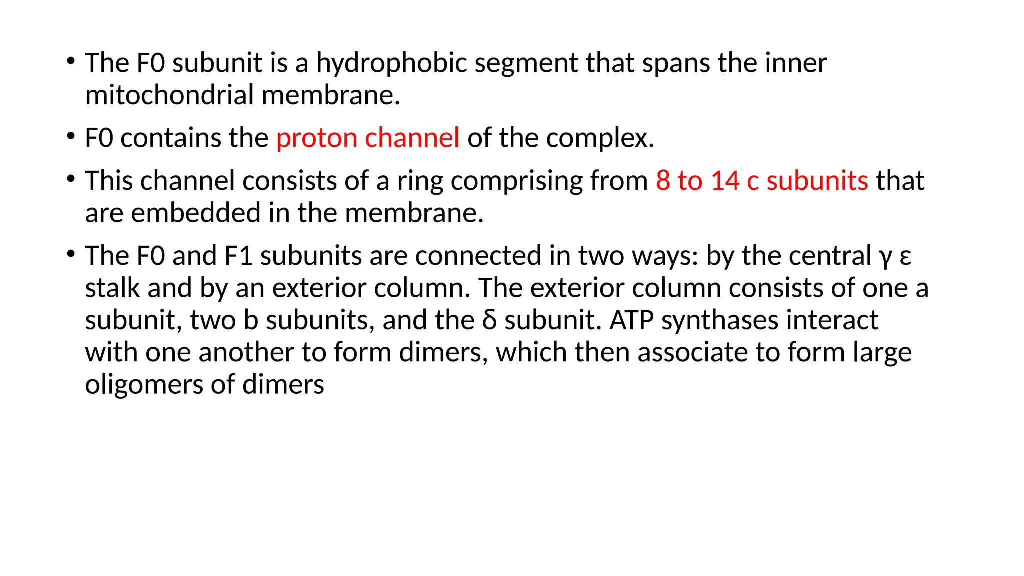 • The F0 subunit is a hydrophobic segment that spans the inner
mitochondrial membrane.
• F0 contains the proton channel of the complex.
• This channel consists of a ring comprising from 8 to 14 c subunits that
are embedded in the membrane.
• The F0 and F1 subunits are connected in two ways: by the central γ ɛ
stalk and by an exterior column. The exterior column consists of one a
subunit, two b subunits, and the δ subunit. ATP synthases interact
with one another to form dimers, which then associate to form large
oligomers of dimers
 