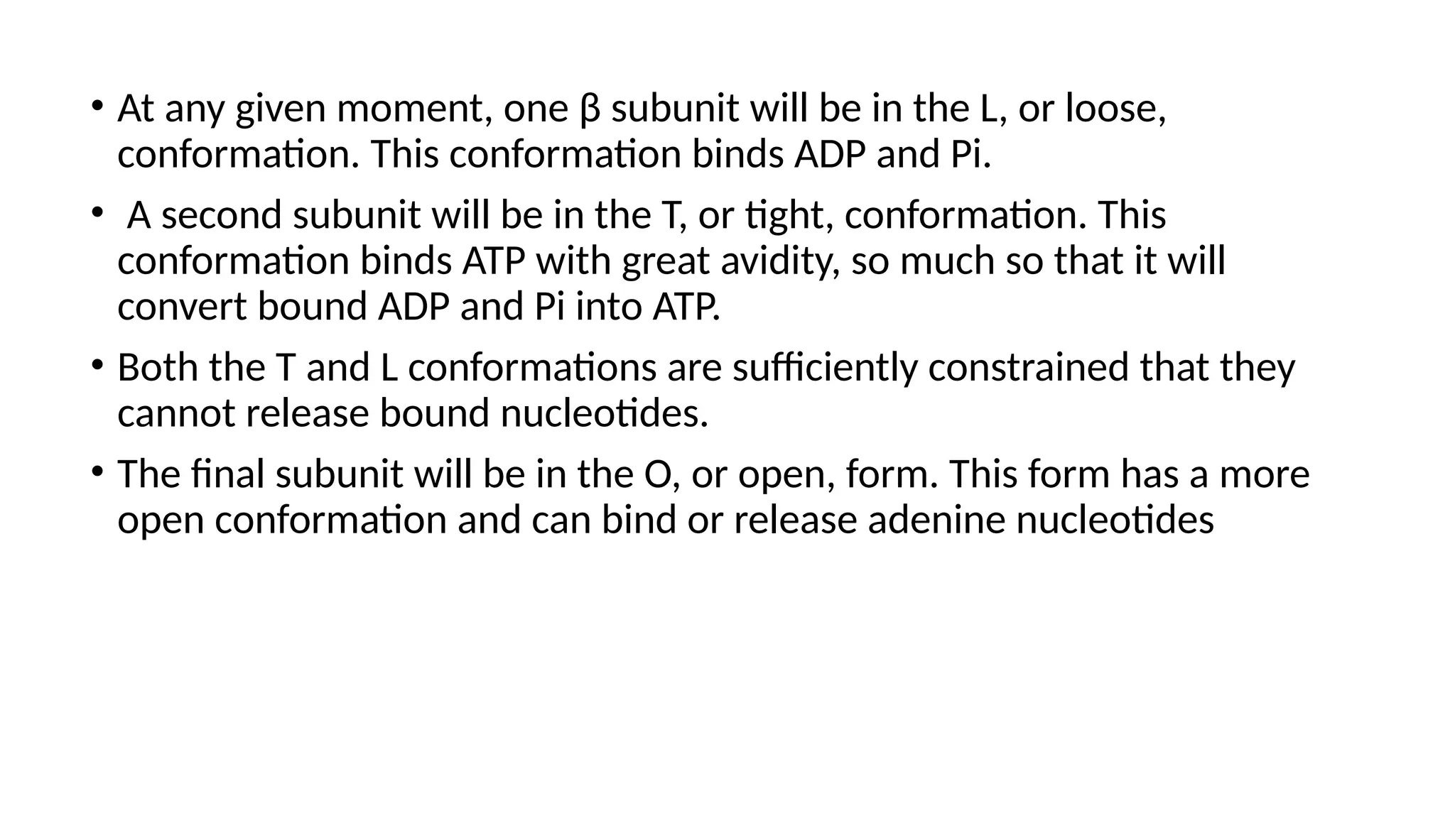 • At any given moment, one β subunit will be in the L, or loose,
conformation. This conformation binds ADP and Pi.
• A second subunit will be in the T, or tight, conformation. This
conformation binds ATP with great avidity, so much so that it will
convert bound ADP and Pi into ATP.
• Both the T and L conformations are sufficiently constrained that they
cannot release bound nucleotides.
• The final subunit will be in the O, or open, form. This form has a more
open conformation and can bind or release adenine nucleotides
 