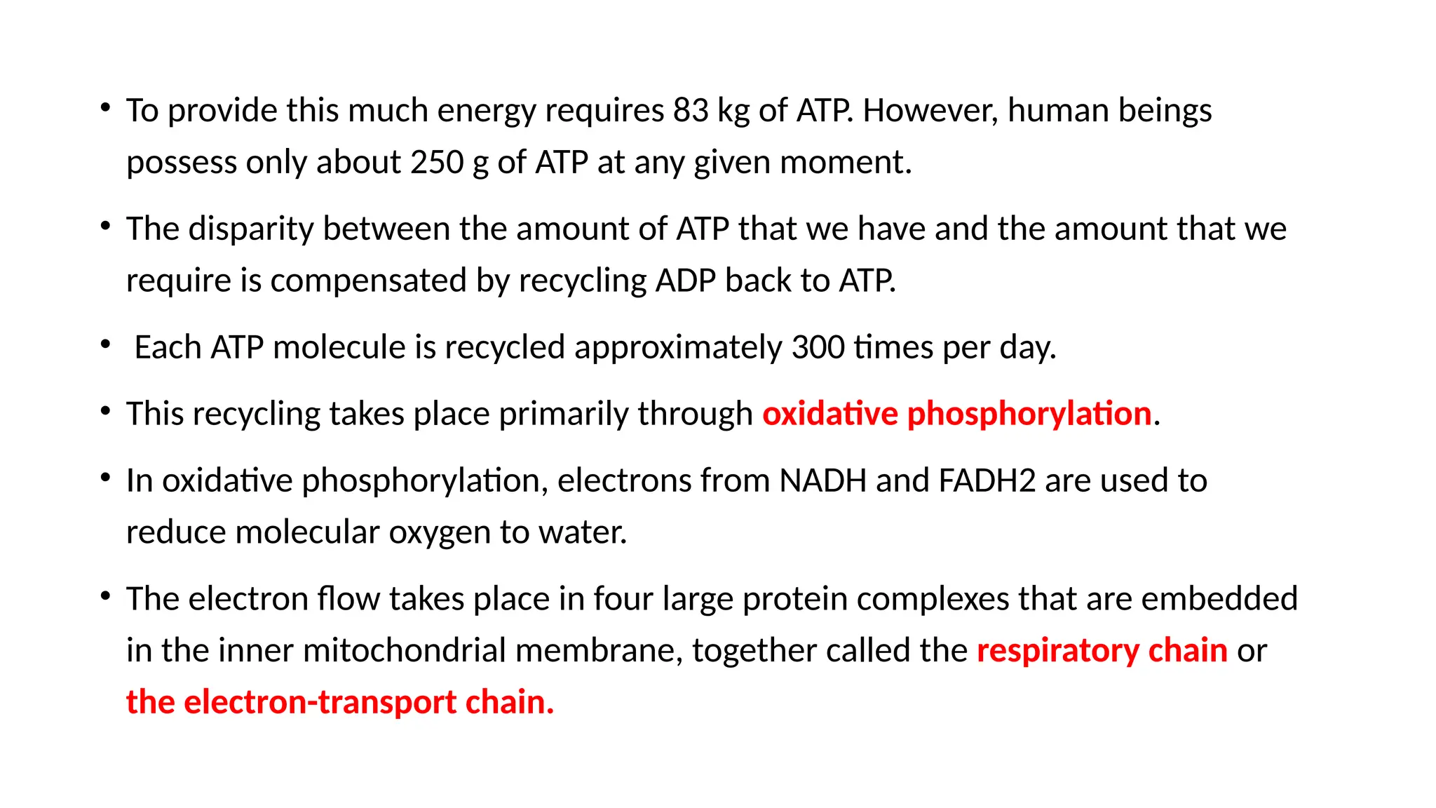 • To provide this much energy requires 83 kg of ATP. However, human beings
possess only about 250 g of ATP at any given moment.
• The disparity between the amount of ATP that we have and the amount that we
require is compensated by recycling ADP back to ATP.
• Each ATP molecule is recycled approximately 300 times per day.
• This recycling takes place primarily through oxidative phosphorylation.
• In oxidative phosphorylation, electrons from NADH and FADH2 are used to
reduce molecular oxygen to water.
• The electron flow takes place in four large protein complexes that are embedded
in the inner mitochondrial membrane, together called the respiratory chain or
the electron-transport chain.
 