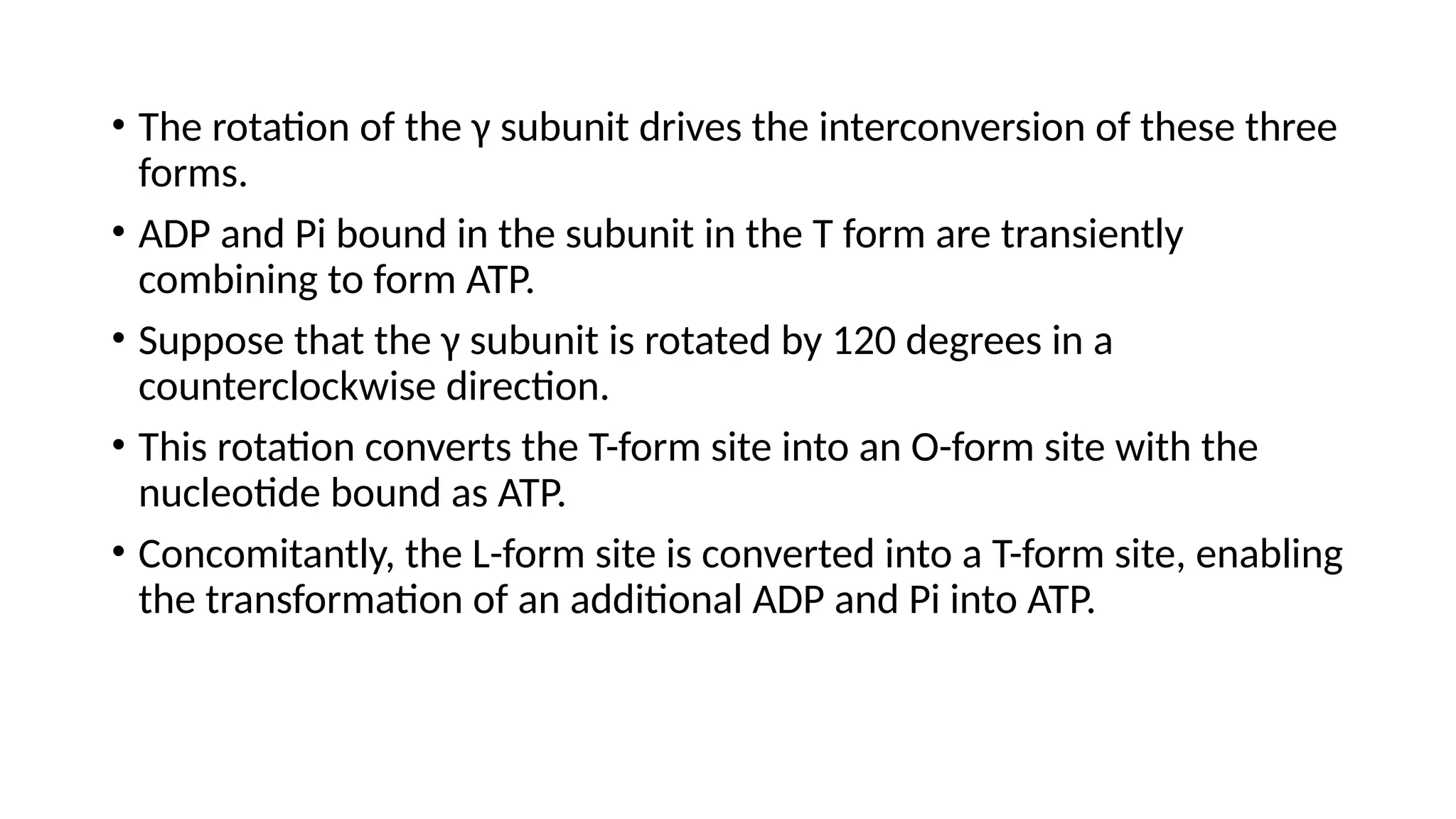 • The rotation of the γ subunit drives the interconversion of these three
forms.
• ADP and Pi bound in the subunit in the T form are transiently
combining to form ATP.
• Suppose that the γ subunit is rotated by 120 degrees in a
counterclockwise direction.
• This rotation converts the T-form site into an O-form site with the
nucleotide bound as ATP.
• Concomitantly, the L-form site is converted into a T-form site, enabling
the transformation of an additional ADP and Pi into ATP.
 