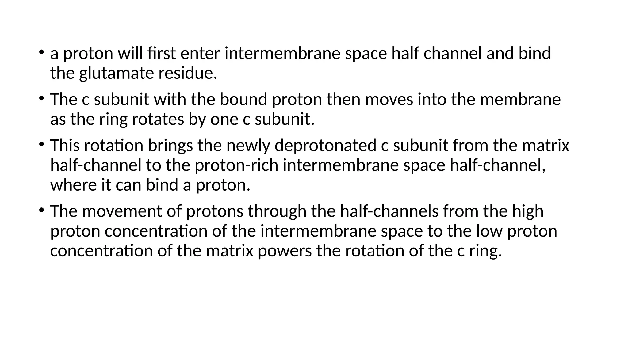 • a proton will first enter intermembrane space half channel and bind
the glutamate residue.
• The c subunit with the bound proton then moves into the membrane
as the ring rotates by one c subunit.
• This rotation brings the newly deprotonated c subunit from the matrix
half-channel to the proton-rich intermembrane space half-channel,
where it can bind a proton.
• The movement of protons through the half-channels from the high
proton concentration of the intermembrane space to the low proton
concentration of the matrix powers the rotation of the c ring.
 