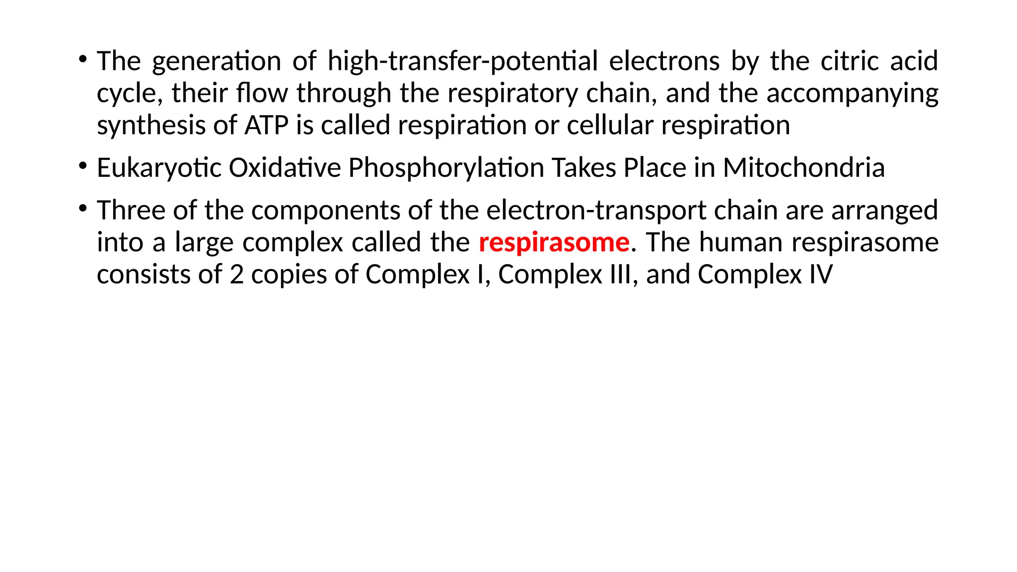 • The generation of high-transfer-potential electrons by the citric acid
cycle, their flow through the respiratory chain, and the accompanying
synthesis of ATP is called respiration or cellular respiration
• Eukaryotic Oxidative Phosphorylation Takes Place in Mitochondria
• Three of the components of the electron-transport chain are arranged
into a large complex called the respirasome. The human respirasome
consists of 2 copies of Complex I, Complex III, and Complex IV
 