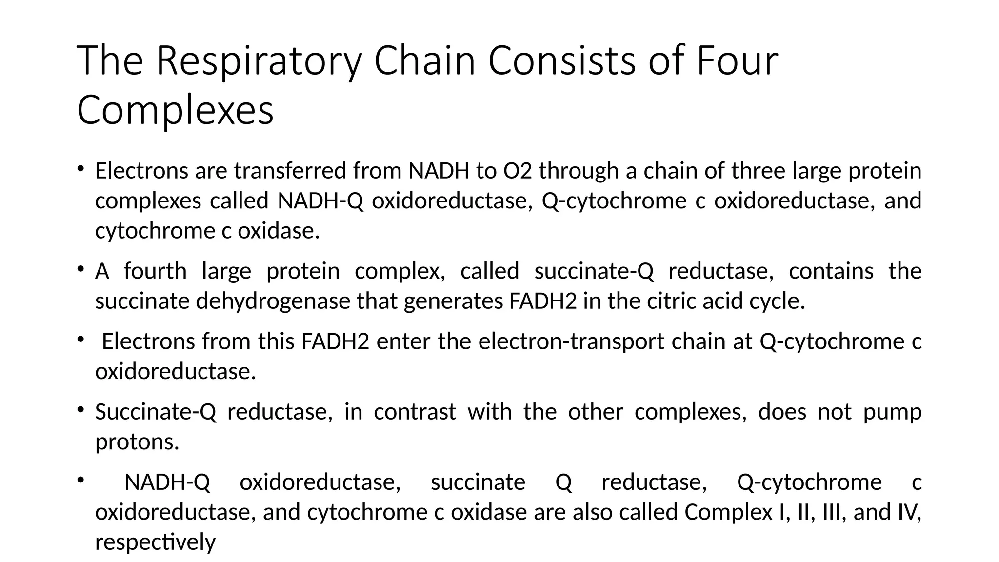 The Respiratory Chain Consists of Four
Complexes
• Electrons are transferred from NADH to O2 through a chain of three large protein
complexes called NADH-Q oxidoreductase, Q-cytochrome c oxidoreductase, and
cytochrome c oxidase.
• A fourth large protein complex, called succinate-Q reductase, contains the
succinate dehydrogenase that generates FADH2 in the citric acid cycle.
• Electrons from this FADH2 enter the electron-transport chain at Q-cytochrome c
oxidoreductase.
• Succinate-Q reductase, in contrast with the other complexes, does not pump
protons.
• NADH-Q oxidoreductase, succinate Q reductase, Q-cytochrome c
oxidoreductase, and cytochrome c oxidase are also called Complex I, II, III, and IV,
respectively
 