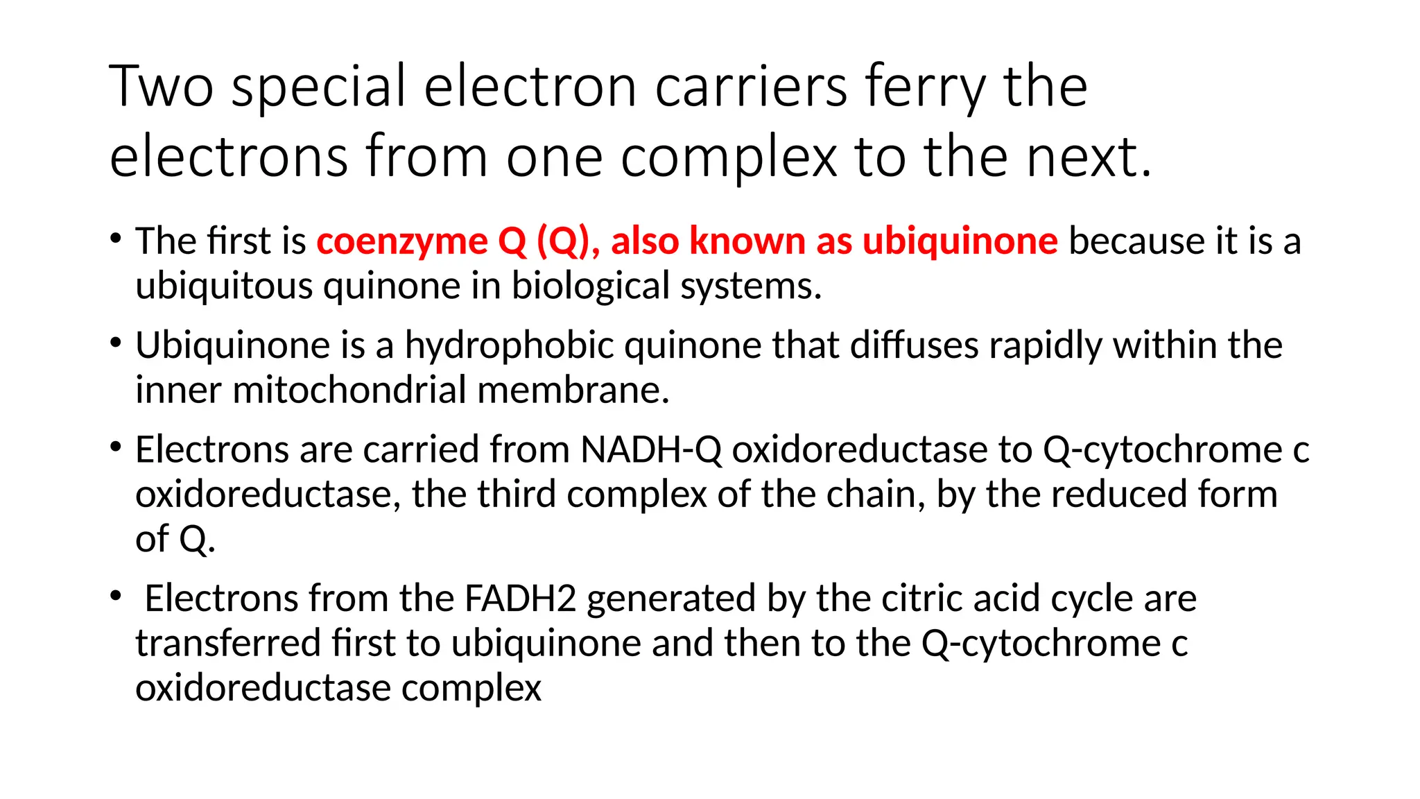 Two special electron carriers ferry the
electrons from one complex to the next.
• The first is coenzyme Q (Q), also known as ubiquinone because it is a
ubiquitous quinone in biological systems.
• Ubiquinone is a hydrophobic quinone that diffuses rapidly within the
inner mitochondrial membrane.
• Electrons are carried from NADH-Q oxidoreductase to Q-cytochrome c
oxidoreductase, the third complex of the chain, by the reduced form
of Q.
• Electrons from the FADH2 generated by the citric acid cycle are
transferred first to ubiquinone and then to the Q-cytochrome c
oxidoreductase complex
 