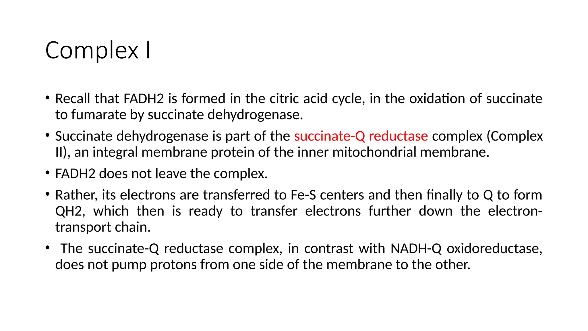 Complex I
• Recall that FADH2 is formed in the citric acid cycle, in the oxidation of succinate
to fumarate by succinate dehydrogenase.
• Succinate dehydrogenase is part of the succinate-Q reductase complex (Complex
II), an integral membrane protein of the inner mitochondrial membrane.
• FADH2 does not leave the complex.
• Rather, its electrons are transferred to Fe-S centers and then finally to Q to form
QH2, which then is ready to transfer electrons further down the electron-
transport chain.
• The succinate-Q reductase complex, in contrast with NADH-Q oxidoreductase,
does not pump protons from one side of the membrane to the other.
 
