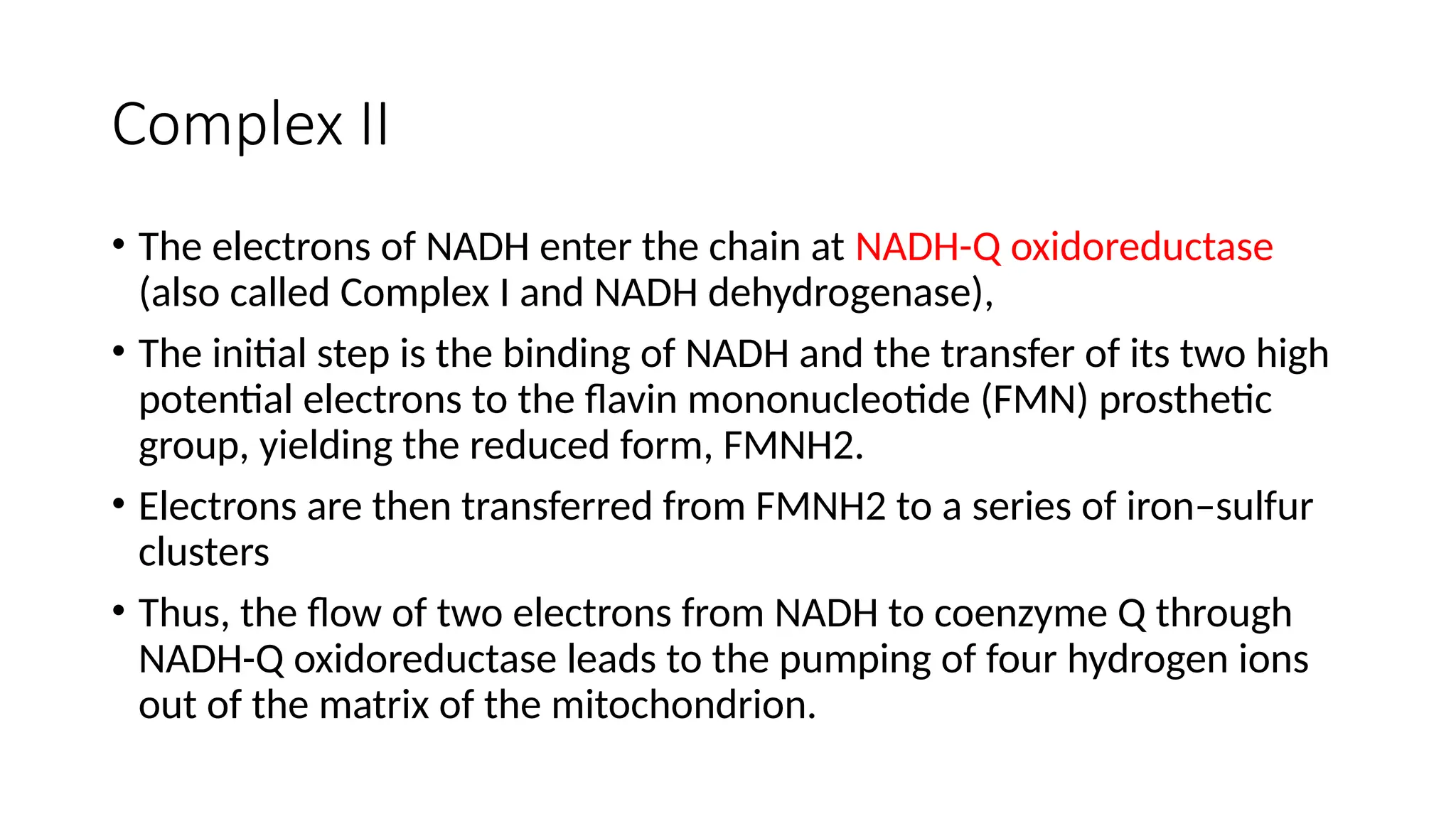 Complex II
• The electrons of NADH enter the chain at NADH-Q oxidoreductase
(also called Complex I and NADH dehydrogenase),
• The initial step is the binding of NADH and the transfer of its two high
potential electrons to the flavin mononucleotide (FMN) prosthetic
group, yielding the reduced form, FMNH2.
• Electrons are then transferred from FMNH2 to a series of iron–sulfur
clusters
• Thus, the flow of two electrons from NADH to coenzyme Q through
NADH-Q oxidoreductase leads to the pumping of four hydrogen ions
out of the matrix of the mitochondrion.
 