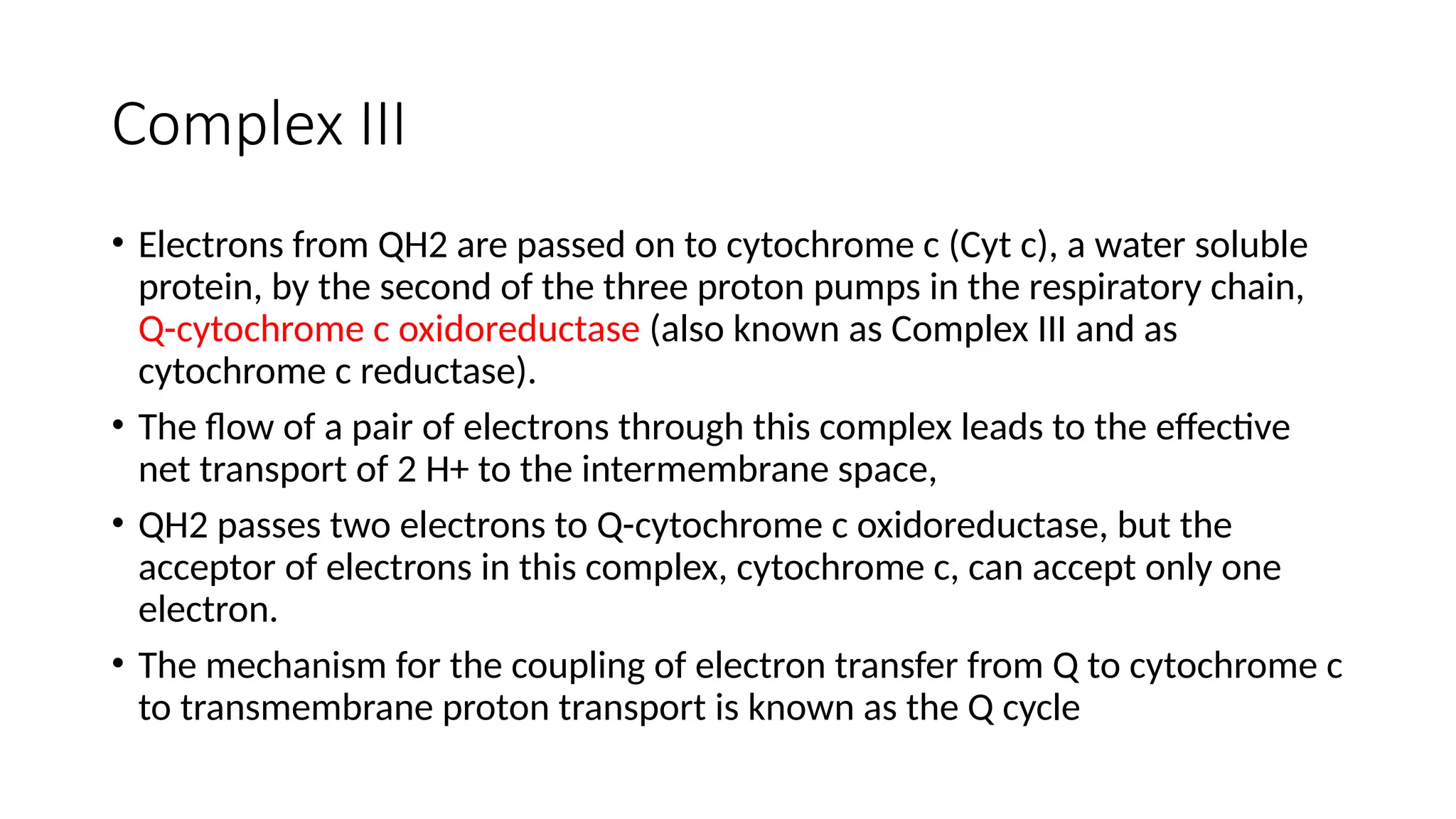 Complex III
• Electrons from QH2 are passed on to cytochrome c (Cyt c), a water soluble
protein, by the second of the three proton pumps in the respiratory chain,
Q-cytochrome c oxidoreductase (also known as Complex III and as
cytochrome c reductase).
• The flow of a pair of electrons through this complex leads to the effective
net transport of 2 H+ to the intermembrane space,
• QH2 passes two electrons to Q-cytochrome c oxidoreductase, but the
acceptor of electrons in this complex, cytochrome c, can accept only one
electron.
• The mechanism for the coupling of electron transfer from Q to cytochrome c
to transmembrane proton transport is known as the Q cycle
 