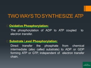 TWOWAYSTOSYNTHESIZE ATP
Oxidative Phosphorylation:
The phosphorylation of ADP to ATP coupled to
electron transfer.
Substrate Level Phosphorylation:
Direct transfer the phosphate from chemical
intermediate (also called substrate) to ADP or GDP
forming ATP or GTP, independent of electron transfer
chain.
 