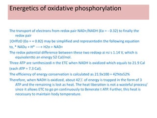 Energetics of oxidative phosphorylation
The transport of electrons from redox pair NAD+/NADH (Eo = - 0.32) to finally the
redox pair
|OrlflzO (Eo = + 0.82) may be simplified and representedin the following equation
to, * NADu + H* ----+ H2o + NAD+
The redox potential difference between these two redoxp ai rsi s 1.14 V, which is
equivalentto an energy 52 Cal/mol.
Three ATP are svnthesizedi n the ETC when NADH is oxidized which equals to 21.9 Cal
(each ATP = 7.3 Cal).
The efficiency of energy conservation is calculated as 21.9x100 = 42%to52%
Therefore, when NADH is oxidized, about 42'/. of energy is trapped in the form of 3
ATP and the remaining is lost as heat. The heat liberation is not a wasteful process/
since it allows ETC to go pn continuously to Benerate t ATP. Further, this heat is
necessary to maintain hody temperature.
 