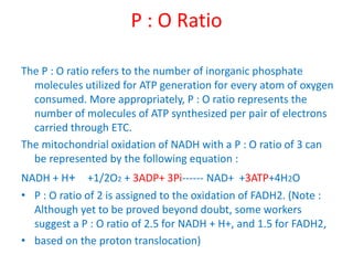 P : O Ratio
The P : O ratio refers to the number of inorganic phosphate
molecules utilized for ATP generation for every atom of oxygen
consumed. More appropriately, P : O ratio represents the
number of molecules of ATP synthesized per pair of electrons
carried through ETC.
The mitochondrial oxidation of NADH with a P : O ratio of 3 can
be represented by the following equation :
NADH + H+ +1/2O2 + 3ADP+ 3Pi------ NAD+ +3ATP+4H2O
• P : O ratio of 2 is assigned to the oxidation of FADH2. (Note :
Although yet to be proved beyond doubt, some workers
suggest a P : O ratio of 2.5 for NADH + H+, and 1.5 for FADH2,
• based on the proton translocation)
 