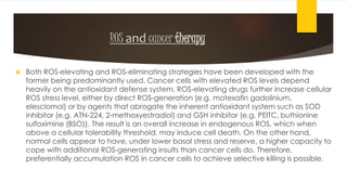 ROS and cancer therapy
 Both ROS-elevating and ROS-eliminating strategies have been developed with the
former being predominantly used. Cancer cells with elevated ROS levels depend
heavily on the antioxidant defense system. ROS-elevating drugs further increase cellular
ROS stress level, either by direct ROS-generation (e.g. motexafin gadolinium,
elesclomol) or by agents that abrogate the inherent antioxidant system such as SOD
inhibitor (e.g. ATN-224, 2-methoxyestradiol) and GSH inhibitor (e.g. PEITC, buthionine
sulfoximine (BSO)). The result is an overall increase in endogenous ROS, which when
above a cellular tolerability threshold, may induce cell death. On the other hand,
normal cells appear to have, under lower basal stress and reserve, a higher capacity to
cope with additional ROS-generating insults than cancer cells do. Therefore,
preferentially accumulation ROS in cancer cells to achieve selective killing is possible.
 