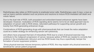 Radiotherapy also relies on ROS toxicity to eradicate tumor cells. Radiotherapy uses X-rays, γ-rays as
well as heavy particle radiation such as protons and neutrons to induce ROS-mediated cell death and
mitotic failure.
Due to the dual role of ROS, both prooxidant and antioxidant-based anticancer agents have been
developed. However, modulation of ROS signaling alone seems not to be an ideal approach due to
adaptation of cancer cells to ROS stress, redundant pathways for supporting cancer growth and
toxicity from ROS-generating anticancer drugs.
Combinations of ROS-generating drugs with pharmaceuticals that can break the redox adaptation
could be a better strategy for enhancing cancer cell cytotoxicity
and others have proposed that lack of intracellular ROS due to a lack of physical exercise may
contribute to the malignant progression of cancer, because spikes of ROS are needed to correctly fold
proteins in the endoplasmatic reticulum and low ROW levels may thus a specifically hamper the
formation of tumor suppressor proteins.
Since physical exercise induces temporary spikes of ROS, this may explain why physical exercise is
beneficial for cancer patient prognosis
 