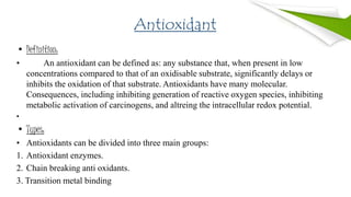 Antioxidant
• Definition:
• An antioxidant can be defined as: any substance that, when present in low
concentrations compared to that of an oxidisable substrate, significantly delays or
inhibits the oxidation of that substrate. Antioxidants have many molecular.
Consequences, including inhibiting generation of reactive oxygen species, inhibiting
metabolic activation of carcinogens, and altreing the intracellular redox potential.
•
• Types:
• Antioxidants can be divided into three main groups:
1. Antioxidant enzymes.
2. Chain breaking anti oxidants.
3. Transition metal binding
 