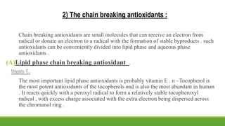 2) The chain breaking antioxidants :
Chain breaking antioxidants are small molecules that can receive an electron from
radical or donate an electron to a radical with the formation of stable byproducts . such
antioxidants can be conveniently divided into lipid phase and aqueous phase
antioxidants .
(A)Lipid phase chain breaking antioxidant .
Vitamin E :
The most important lipid phase antioxidants is probably vitamin E . α –Tocopherol is
the most potent antioxidants of the tocopherols and is also the most abundant in human
. It reacts quickly with a peroxyl radical to form a relatively stable tocopheroxyl
radical , with excess charge associated with the extra electron being dispersed across
the chromanol ring .
 