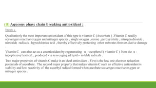 (B) Aqueous phase chain breaking antioxidant :
Vitamin c :
Qualitatively the most important antioxidant of this type is vitamin C (Ascorbate ) .Vitamin C readily
scavengers reactive oxygen and nitrogen species , single oxygen , ozone , peroxynitrite , nitrogen dioxide ,
nitroxide radicals , hypochlorous acid , thereby effectively protecting other subtrates from oxidative damage
.
Vitamin C can also act as a coantioxidant by regenerating α - tocopherol ( vitamin C ) from the α -
tocopheroxyl radical , produced via scavenging of lipid – soluble radicals .
Two major properties of vitamin C make it an ideal antioxidant . First is the low one-electron reduction
potentials of ascorbate . The second major property that makes vitamin C such an effective antioxidant is
stability and low reactivity of the ascorbyl radical formed when ascobate scavenges reactive oxygen or
nitrogen species .
 