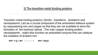 3) The transition metal binding proteins
Transition metal binding proteins ( ferritin , transferrin , lactoferrin and
ceruloplasmin ) act as a crucial component of the antioxidant defence system
by sequestering iron and copper so that they are not available to drive the
formation of the hydroxyl radical . The main copper binding protein ,
ceruloplasmin , might also function as antioxidant enzyme that can catalyse
the oxidation of divalent iron :
4Fe2+ + O2 + 4H+ 4Fe3+ +2H2O
 