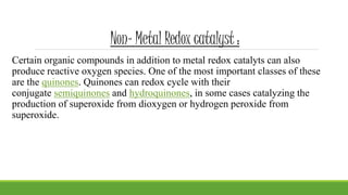 Non- Metal Redox catalyst :
Certain organic compounds in addition to metal redox catalyts can also
produce reactive oxygen species. One of the most important classes of these
are the quinones. Quinones can redox cycle with their
conjugate semiquinones and hydroquinones, in some cases catalyzing the
production of superoxide from dioxygen or hydrogen peroxide from
superoxide.
 