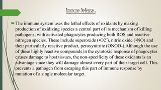 Immune Defense :
The immune system uses the lethal effects of oxidants by making
production of oxidizing species a central part of its mechanism of killing
pathogens; with activated phagocytes producing both ROS and reactive
nitrogen species. These include superoxide (•O2 ̄), nitric oxide (•NO) and
their particularly reactive product, peroxynitrite (ONOO-).Although the use
of these highly reactive compounds in the cytotoxic response of phagocytes
causes damage to host tissues, the non-specificity of these oxidants is an
advantage since they will damage almost every part of their target cell. This
prevents a pathogen from escaping this part of immune response by
mutation of a single molecular target.
 