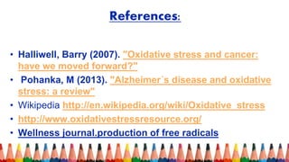 References:
• Halliwell, Barry (2007). "Oxidative stress and cancer:
have we moved forward?"
• Pohanka, M (2013). "Alzheimer´s disease and oxidative
stress: a review"
• Wikipedia http://en.wikipedia.org/wiki/Oxidative_stress
• http://www.oxidativestressresource.org/
• Wellness journal.production of free radicals
 