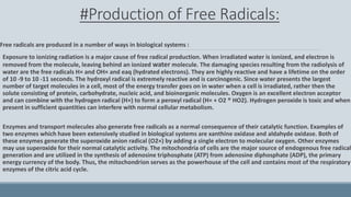 #Production of Free Radicals:
Free radicals are produced in a number of ways in biological systems :
Exposure to ionizing radiation is a major cause of free radical production. When irradiated water is ionized, and electron is
removed from the molecule, leaving behind an ionized water molecule. The damaging species resulting from the radiolysis of
water are the free radicals H× and OH× and eaq (hydrated electrons). They are highly reactive and have a lifetime on the order
of 10 -9 to 10 -11 seconds. The hydroxyl radical is extremely reactive and is carcinogenic. Since water presents the largest
number of target molecules in a cell, most of the energy transfer goes on in water when a cell is irradiated, rather then the
solute consisting of protein, carbohydrate, nucleic acid, and bioinorganic molecules. Oxygen is an excellent electron acceptor
and can combine with the hydrogen radical (H×) to form a peroxyl radical (H× + O2 ® HO2). Hydrogen peroxide is toxic and when
present in sufficient quantities can interfere with normal cellular metabolism.
Enzymes and transport molecules also generate free radicals as a normal consequence of their catalytic function. Examples of
two enzymes which have been extensively studied in biological systems are xanthine oxidase and aldahyde oxidase. Both of
these enzymes generate the superoxide anion radical (O2×) by adding a single electron to molecular oxygen. Other enzymes
may use superoxide for their normal catalytic activity. The mitochondria of cells are the major source of endogenous free radical
generation and are utilized in the synthesis of adenosine triphosphate (ATP) from adenosine diphosphate (ADP), the primary
energy currency of the body. Thus, the mitochondrion serves as the powerhouse of the cell and contains most of the respiratory
enzymes of the citric acid cycle.
 