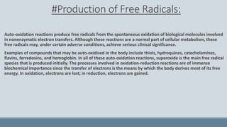 #Production of Free Radicals:
Auto-oxidation reactions produce free radicals from the spontaneous oxidation of biological molecules involved
in nonenzymatic electron transfers. Although these reactions are a normal part of cellular metabolism, these
free radicals may, under certain adverse conditions, achieve serious clinical significance.
Examples of compounds that may be auto-oxidised in the body include thiols, hydroquines, catecholamines,
flavins, ferredoxins, and hemoglobin. In all of these auto-oxidation reactions, superoxide is the main free radical
species that is produced initially. The processes involved in oxidation-reduction reactions are of immense
biochemical importance since the transfer of electrons is the means by which the body derives most of its free
energy. In oxidation, electrons are lost; in reduction, electrons are gained.
 
