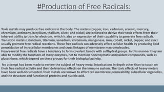#Production of Free Radicals:
Toxic metals may produce free radicals in the body. The metals (copper, iron, cadmium, arsenic, mercury,
chromium, antimony, beryllium, thallium, silver, and nickel) are believed to derive their toxic effects from their
inherent ability to transfer electrons, which is also an expression of their capability to generate free radicals.
Transition metals (scandium, titanium, vanadium, chromium, manganese, iron, cobalt, nickel, copper, and zinc)
usually promote free radical reactions. These free radicals can adversely affect cellular health by producing lipid
peroxidation of intracellular membranes and cross linkages of membrane macromolecules.
Heavy-metal free radicals have a tendency to form covalent bonds with sulfhydral groups. In this manner they are
able to modify the functions of many enzymes, not to mention nonenzymatic antioxidant compounds, such as
glutathione, which depend on these groups for their biological activity.
No attempt has been made to review the subject of heavy-metal intoxications in depth other than to touch on
their free radical activity and their deleterious effects on the immune system. The toxic effects of heavy metals
have been well-documented .Toxic metals are known to affect cell membrane permeability, subcellular organelles,
and the structure and function of proteins and nucleic acid.
 