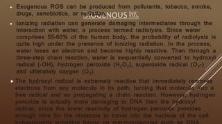 EXOGENOUS ROS:
 Exogenous ROS can be produced from pollutants, tobacco, smoke,
drugs, xenobiotics, or radiation.
 Ionizing radiation can generate damaging intermediates through the
interaction with water, a process termed radiolysis. Since water
comprises 55–60% of the human body, the probability of radiolysis is
quite high under the presence of ionizing radiation. In the process,
water loses an electron and become highly reactive. Then through a
three-step chain reaction, water is sequentially converted to hydroxyl
radical (-OH), hydrogen peroxide (H2O2), superoxide radical (O2-)
and ultimately oxygen (O2).
 The hydroxyl radical is extremely reactive that immediately removes
electrons from any molecule in its path, turning that molecule into a
free radical and so propagating a chain reaction. However, hydrogen
peroxide is actually more damaging to DNA than the hydroxyl
radical, since the lower reactivity of hydrogen peroxide provides
enough time for the molecule to travel into the nucleus of the cell,
 