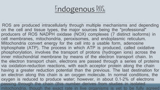 Endogenous ROS:
ROS are produced intracellularly through multiple mechanisms and depending
on the cell and tissue types, the major sources being the "professional"
producers of ROS NADPH oxidase (NOX) complexes (7 distinct isoforms) in
cell membranes, mitochondria, peroxisomes, and endoplasmic reticulum.
Mitochondria convert energy for the cell into a usable form, adenosine
triphosphate (ATP). The process in which ATP is produced, called oxidative
phosphorylation, involves the transport of protons (hydrogen ions) across the
inner mitochondrial membrane by means of the electron transport chain. In
the electron transport chain, electrons are passed through a series of proteins
via oxidation-reduction reactions, with each acceptor protein along the chain
having a greater reduction potential than the previous. The last destination for
an electron along this chain is an oxygen molecule. In normal conditions, the
oxygen is reduced to produce water; however, in about 0.1–2% of electrons
passing through the chain (this number derives from studies in isolated
mitochondria, though the exact rate in live organisms is yet to be fully agreed
 