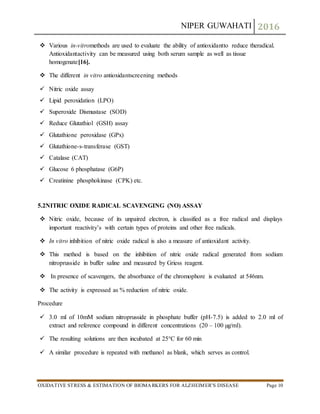 NIPER GUWAHATI 2016
OXIDATIVE STRESS & ESTIMATION OF BIOMARKERS FOR ALZHEIMER’S DISEASE Page 10
 Various in-vitromethods are used to evaluate the ability of antioxidantto reduce theradical.
Antioxidantactivity can be measured using both serum sample as well as tissue
homogenate[16].
 The different in vitro antioxidantscreening methods
 Nitric oxide assay
 Lipid peroxidation (LPO)
 Superoxide Dismustase (SOD)
 Reduce Glutathiol (GSH) assay
 Glutathione peroxidase (GPx)
 Glutathione-s-transferase (GST)
 Catalase (CAT)
 Glucose 6 phosphatase (G6P)
 Creatinine phosphokinase (CPK) etc.
5.2NITRIC OXIDE RADICAL SCAVENGING (NO) ASSAY
 Nitric oxide, because of its unpaired electron, is classified as a free radical and displays
important reactivity’s with certain types of proteins and other free radicals.
 In vitro inhibition of nitric oxide radical is also a measure of antioxidant activity.
 This method is based on the inhibition of nitric oxide radical generated from sodium
nitroprusside in buffer saline and measured by Griess reagent.
 In presence of scavengers, the absorbance of the chromophore is evaluated at 546nm.
 The activity is expressed as % reduction of nitric oxide.
Procedure
 3.0 ml of 10mM sodium nitroprusside in phosphate buffer (pH-7.5) is added to 2.0 ml of
extract and reference compound in different concentrations (20 – 100 µg/ml).
 The resulting solutions are then incubated at 25°C for 60 min
 A similar procedure is repeated with methanol as blank, which serves as control.
 