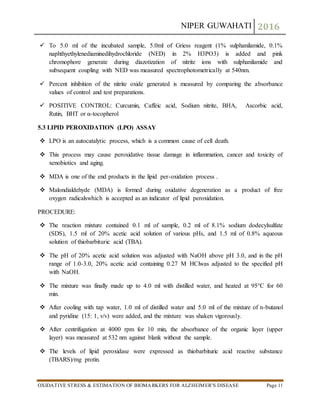 NIPER GUWAHATI 2016
OXIDATIVE STRESS & ESTIMATION OF BIOMARKERS FOR ALZHEIMER’S DISEASE Page 11
 To 5.0 ml of the incubated sample, 5.0ml of Griess reagent (1% sulphanilamide, 0.1%
naphthyethylenediaminedihydrochloride (NED) in 2% H3PO3) is added and pink
chromophore generate during diazotization of nitrite ions with sulphanilamide and
subsequent coupling with NED was measured spectrophotometrically at 540nm.
 Percent inhibition of the nitrite oxide generated is measured by comparing the absorbance
values of control and test preparations.
 POSITIVE CONTROL: Curcumin, Caffeic acid, Sodium nitrite, BHA, Ascorbic acid,
Rutin, BHT or α-tocopherol
5.3 LIPID PEROXIDATION (LPO) ASSAY
 LPO is an autocatalytic process, which is a common cause of cell death.
 This process may cause peroxidative tissue damage in inflammation, cancer and toxicity of
xenobiotics and aging.
 MDA is one of the end products in the lipid per-oxidation process .
 Malondialdehyde (MDA) is formed during oxidative degeneration as a product of free
oxygen radicalswhich is accepted as an indicator of lipid peroxidation.
PROCEDURE:
 The reaction mixture contained 0.1 ml of sample, 0.2 ml of 8.1% sodium dodecylsulfate
(SDS), 1.5 ml of 20% acetic acid solution of various pHs, and 1.5 ml of 0.8% aqueous
solution of thiobarbituric acid (TBA).
 The pH of 20% acetic acid solution was adjusted with NaOH above pH 3.0, and in the pH
range of 1.0-3.0, 20% acetic acid containing 0.27 M HClwas adjusted to the specified pH
with NaOH.
 The mixture was finally made up to 4.0 ml with distilled water, and heated at 95°C for 60
min.
 After cooling with tap water, 1.0 ml of distilled water and 5.0 ml of the mixture of n-butanol
and pyridine (15: 1, v/v) were added, and the mixture was shaken vigorously.
 After centrifugation at 4000 rpm for 10 min, the absorbance of the organic layer (upper
layer) was measured at 532 nm against blank without the sample.
 The levels of lipid peroxidase were expressed as thiobarbituric acid reactive substance
(TBARS)/mg protin.
 