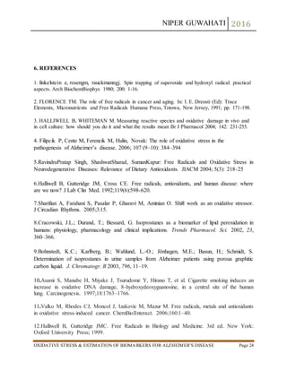 NIPER GUWAHATI 2016
OXIDATIVE STRESS & ESTIMATION OF BIOMARKERS FOR ALZHEIMER’S DISEASE Page 24
6. REFERENCES
1. finkelstein e, rosengm, rauckmanngj. Spin trapping of superoxide and hydroxyl radical: practical
aspects. Arch BiochemBiophys 1980; 200: 1-16.
2. FLORENCE TM. The role of free radicals in cancer and aging. In: I. E. Dreosti (Ed): Trace
Elements, Micronutrients and Free Radicals Humana Press, Totowa, New Jersey, 1991; pp. 171-198.
3. HALLIWELL B, WHITEMAN M. Measuring reactive species and oxidative damage in vivo and
in cell culture: how should you do it and what the results mean Br J Pharmacol 2004; 142: 231-255.
4. Filipcik P, Cente M, Ferencik M, Hulin, Novak: The role of oxidative stress in the
pathogenesis of Alzheimer’s disease. 2006; 107 (9–10): 384–394
5.RavindraPratap Singh, ShashwatSharad, SumanKapur: Free Radicals and Oxidative Stress in
Neurodegenerative Diseases: Relevance of Dietary Antioxidants. JIACM 2004; 5(3): 218-25
6.Halliwell B, Gutteridge JM, Cross CE. Free radicals, antioxidants, and human disease: where
are we now? J Lab Clin Med. 1992;119(6):598-620.
7.Sharifian A, Farahani S, Pasalar P, Gharavi M, Aminian O. Shift work as an oxidative stressor.
J Circadian Rhythms. 2005;3:15.
8.Cracowski, J.L.; Durand, T.; Bessard, G. Isoprostanes as a biomarker of lipid peroxidation in
humans: physiology, pharmacology and clinical implications. Trends Pharmacol. Sci. 2002, 23,
360–366.
9.Bohnstedt, K.C.; Karlberg, B.; Wahlund, L.-O.; Jönhagen, M.E.; Basun, H.; Schmidt, S.
Determination of isoprostanes in urine samples from Alzheimer patients using porous graphitic
carbon liquid. J. Chromatogr. B 2003, 796, 11–19.
10.Asami S, Manabe H, Miyake J, Tsurudome Y, Hirano T, et al. Cigarette smoking induces an
increase in oxidative DNA damage, 8-hydroxydeoxyguanosine, in a central site of the human
lung. Carcinogenesis. 1997;18:1763–1766.
11.Valko M, Rhodes CJ, Moncol J, Izakovic M, Mazur M. Free radicals, metals and antioxidants
in oxidative stress-induced cancer. ChemBiolInteract. 2006;160:1–40.
12.Halliwell B, Gutteridge JMC. Free Radicals in Biology and Medicine. 3rd ed. New York:
Oxford University Press; 1999.
 