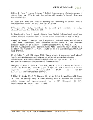 NIPER GUWAHATI 2016
OXIDATIVE STRESS & ESTIMATION OF BIOMARKERS FOR ALZHEIMER’S DISEASE Page 25
13.Lyras L, Cairns NJ, Jenner A, Jenner P, Halliwell B.An assessment of oxidative damage to
proteins, lipids, and DNA in brain from patients with Alzheimer’s disease.J Neurochem.
1997;68:2061–2069.
14. Sayre LM, Smith MA, Perry G. Chemistry and biochemistry of oxidative stress in
neurodegenerative disease. Curr Med Chem. 2001;8:721–738.
15.Toshniwal PK, Zarling EJ.Evidence for increased lipid peroxidation in multiple
sclerosis.Neurochem Res. 1992;17:205–207.
16. Haghdoost S , Czene S, Naalund I, Skog S, Harms-Ringdahl M. Extracellular 8-oxo-dG as a
sensitive parameter for oxidative stress in vivo and in vitro, Free Radical Res,2005 Feb 39(2)
17.Deng HX, Hentati A, Tainer JA, Iqbal Z, Cayabyab A, Hung WY, Getzoff ED, Hu P et al.
(August 1993). "Amyotrophic lateral sclerosisand structural defects in Cu,Zn superoxide
dismutase". Science.261 (5124): 1047–51. doi:10.1126/science.8351519. PMID 8351519.
18.Conwit RA (December 2006). "Preventing familial ALS: a clinical trial may be feasible but is
an efficacy trial warranted?". J. Neurol. Sci.251 (1–2): 1–2. doi:10.1016/j.jns.2006.07.009.
PMID 17070848.
19. Al-Chalabi A, Leigh PN (August 2000). "Recent advances in amyotrophic lateral sclerosis"
(http://meta.wkhealth.com/pt/pt-core/template-journal/lwwgateway/media/landingpage.
htm?issn=1350-7540&volume=13&issue=4&spage=397). Curr.Opin. Neurol.13 (4):397–
405. doi:10.1097/00019052-200008000-00006. PMID 10970056. .
20.Gagliardi S, Cova E, Davin A, Guareschi S, Abel K, Alvisi E, Laforenza U, Ghidoni R,
Cashman JR, Ceroni M, Cereda C (August 2010)."SOD1 mRNA expression in sporadic
amyotrophic lateral sclerosis".Neurobiol. Dis.39 (2): 198–203.
doi:10.1016/j.nbd.2010.04.008.PMID 20399857.
21.Elchuri S, Oberley TD, Qi W, Eisenstein RS, Jackson Roberts L, Van Remmen H, Epstein
CJ, Huang TT (January 2005). "CuZnSODdeficiency leads to persistent and widespread
oxidative damage and hepatocarcinogenesis later in life". Oncogene24 (3): 367–
80.doi:10.1038/sj.onc.1208207. PMID 15531919.
 