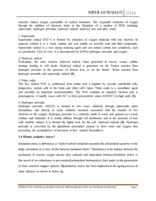 NIPER GUWAHATI 2016
OXIDATIVE STRESS & ESTIMATION OF BIOMARKERS FOR ALZHEIMER’S DISEASE Page 3
structure makes oxygen susceptible to radical formation. The sequential reduction of oxygen
through the addition of electrons leads to the formation of a number of ROS including:
superoxide; hydrogen peroxide; hydroxyl radical; hydroxyl ion; and nitric oxide.
1. Superoxide
Superoxide radical (O2¯•) is formed by reduction of oxygen molecule with one electron. In
aqueous solution it is a weak oxidant and acts mainly on ascorbic acid and thiol compounds.
Superoxide radical is a very strong reducing agent and can reduce certain iron complexes, such
as cytochrome C[6]. In vivo, it is decomposed by SOD to hydrogen peroxide and oxygen
2. Hydroxyl radical
Particularly, the most reactive hydroxyl radical, when generated in excess, causes cellular
damage leading to cell death. Hydroxyl radical is generated via the Fenton reaction from
hydrogen peroxide in the presence of ferrous ions or via the Heber- Weiss reaction from
hydrogen peroxide and superoxide radical [2].
3. Nitric oxide
The free radical NO• is synthesized from amino acid L-arginine by vascular endothelial cells,
phagocytes, certain cells in the brain and other cell’s types. Nitric oxide is a vasodilator agent
and possibly an important neurotransmitter. The NO• contains an unpaired electron and is
paramagnetic, it rapidly reacts with O2¯ to form peroxynitrite anion (ONOO¯) in high yield [3].
4. Hydrogen peroxide
Hydrogen peroxide (H2O2) is formed in two ways: indirectly through superoxide anion
dismutation, and directly in some oxidative reactions associated with the transfer of two
electrons to the oxygen. Hydrogen peroxide is a relatively stable in water and appears as a weak
oxidizer and reductant. It is readily diffuses through cell membranes and in the presence of ions
with variable valency it is formed the highly toxic for the cell –hydroxyl radicals [4]. Hydrogen
peroxide is converted by the glutathione peroxidase enzyme to form water and oxygen, thus
preventing the accumulation of precursor to free –radical biosynthesis.
1.4 Whatis oxidative stress?
Oxidative stress is defined as a “state in which oxidation exceeds the antioxidant systems in the
body secondary to a loss of the balance between them.” Disturbance in the balance between the
production of reactive oxygen species (free radicals) and antioxidant defenses.Oxidative stress is
the result of an imbalance in pro-oxidant/antioxidant homeostasis that leads to the generation
of toxic reactive oxygen species [5].oxidative stress has been implicated in the ageing process &
many diseases as shown in below fig.
 