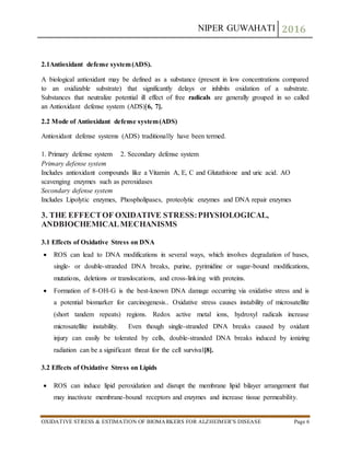 NIPER GUWAHATI 2016
OXIDATIVE STRESS & ESTIMATION OF BIOMARKERS FOR ALZHEIMER’S DISEASE Page 6
2.1Antioxidant defense system(ADS).
A biological antioxidant may be defined as a substance (present in low concentrations compared
to an oxidizable substrate) that significantly delays or inhibits oxidation of a substrate.
Substances that neutralize potential ill effect of free radicals are generally grouped in so called
an Antioxidant defense system (ADS)[6, 7].
2.2 Mode of Antioxidant defense system(ADS)
Antioxidant defense systems (ADS) traditionally have been termed.
1. Primary defense system 2. Secondary defense system
Primary defense system
Includes antioxidant compounds like a Vitamin A, E, C and Glutathione and uric acid. AO
scavenging enzymes such as peroxidases
Secondary defense system
Includes Lipolytic enzymes, Phospholipases, proteolytic enzymes and DNA repair enzymes
3. THE EFFECTOF OXIDATIVE STRESS:PHYSIOLOGICAL,
ANDBIOCHEMICALMECHANISMS
3.1 Effects of Oxidative Stress on DNA
 ROS can lead to DNA modifications in several ways, which involves degradation of bases,
single- or double-stranded DNA breaks, purine, pyrimidine or sugar-bound modifications,
mutations, deletions or translocations, and cross-linking with proteins.
 Formation of 8-OH-G is the best-known DNA damage occurring via oxidative stress and is
a potential biomarker for carcinogenesis.. Oxidative stress causes instability of microsatellite
(short tandem repeats) regions. Redox active metal ions, hydroxyl radicals increase
microsatellite instability. Even though single-stranded DNA breaks caused by oxidant
injury can easily be tolerated by cells, double-stranded DNA breaks induced by ionizing
radiation can be a significant threat for the cell survival[8].
3.2 Effects of Oxidative Stress on Lipids
 ROS can induce lipid peroxidation and disrupt the membrane lipid bilayer arrangement that
may inactivate membrane-bound receptors and enzymes and increase tissue permeability.
 