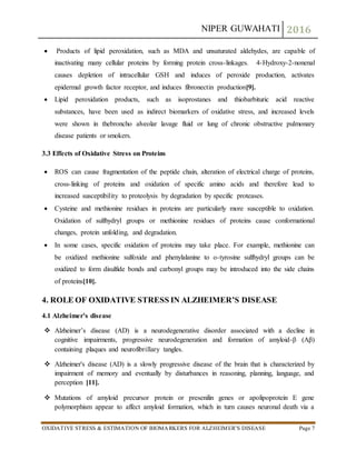 NIPER GUWAHATI 2016
OXIDATIVE STRESS & ESTIMATION OF BIOMARKERS FOR ALZHEIMER’S DISEASE Page 7
 Products of lipid peroxidation, such as MDA and unsaturated aldehydes, are capable of
inactivating many cellular proteins by forming protein cross-linkages. 4-Hydroxy-2-nonenal
causes depletion of intracellular GSH and induces of peroxide production, activates
epidermal growth factor receptor, and induces fibronectin production[9].
 Lipid peroxidation products, such as isoprostanes and thiobarbituric acid reactive
substances, have been used as indirect biomarkers of oxidative stress, and increased levels
were shown in thebroncho alveolar lavage fluid or lung of chronic obstructive pulmonary
disease patients or smokers.
3.3 Effects of Oxidative Stress on Proteins
 ROS can cause fragmentation of the peptide chain, alteration of electrical charge of proteins,
cross-linking of proteins and oxidation of specific amino acids and therefore lead to
increased susceptibility to proteolysis by degradation by specific proteases.
 Cysteine and methionine residues in proteins are particularly more susceptible to oxidation.
Oxidation of sulfhydryl groups or methionine residues of proteins cause conformational
changes, protein unfolding, and degradation.
 In some cases, specific oxidation of proteins may take place. For example, methionine can
be oxidized methionine sulfoxide and phenylalanine to o-tyrosine sulfhydryl groups can be
oxidized to form disulfide bonds and carbonyl groups may be introduced into the side chains
of proteins[10].
4. ROLE OF OXIDATIVE STRESS IN ALZHEIMER’S DISEASE
4.1 Alzheimer’s disease
 Alzheimer’s disease (AD) is a neurodegenerative disorder associated with a decline in
cognitive impairments, progressive neurodegeneration and formation of amyloid-β (Aβ)
containing plaques and neurofibrillary tangles.
 Alzheimer's disease (AD) is a slowly progressive disease of the brain that is characterized by
impairment of memory and eventually by disturbances in reasoning, planning, language, and
perception [11].
 Mutations of amyloid precursor protein or presenilin genes or apolipoprotein E gene
polymorphism appear to affect amyloid formation, which in turn causes neuronal death via a
 