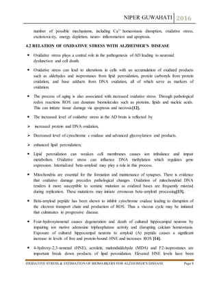 NIPER GUWAHATI 2016
OXIDATIVE STRESS & ESTIMATION OF BIOMARKERS FOR ALZHEIMER’S DISEASE Page 8
number of possible mechanisms, including Ca2+ homeostasis disruption, oxidative stress,
excitotoxicity, energy depletion, neuro- inflammation and apoptosis.
4.2 RELATION OF OXIDATIVE STRESS WITH ALZHEIMER’S DISEASE
 Oxidative stress plays a central role in the pathogenesis of AD leading to neuronal
dysfunction and cell death.
 Oxidative stress can lead to alterations in cells with an accumulation of oxidized products
such as aldehydes and isoprostanes from lipid peroxidation, protein carbonyls from protein
oxidation, and base adducts from DNA oxidation, all of which serve as markers of
oxidation.
 The process of aging is also associated with increased oxidative stress. Through pathological
redox reactions ROS can denature biomolecules such as proteins, lipids and nucleic acids.
This can initiate tissue damage via apoptosis and necrosis[12].
 The increased level of oxidative stress in the AD brain is reflected by
 increased protein and DNA oxidation,
 Decreased level of cytochrome c oxidase and advanced glycosylation end products.
 enhanced lipid peroxidation,
 Lipid peroxidation can weaken cell membranes causes ion imbalance and impair
metabolism. Oxidative stress can influence DNA methylation which regulates gene
expression. Internalized beta-amyloid may play a role in this process.
 Mitochondria are essential for the formation and maintenance of synapses. There is evidence
that oxidative damage precedes pathological changes. Oxidation of mitochondrial DNA
renders it more susceptible to somatic mutation as oxidized bases are frequently misread
during replication. These mutations may initiate erroneous beta-amyloid processing[13].
 Beta-amyloid peptide has been shown to inhibit cytochrome oxidase leading to disruption of
the electron transport chain and production of ROS. Thus a viscous cycle may be initiated
that culminates in progressive disease.
 Four-hydroxynonenal causes degeneration and death of cultured hippocampal neurons by
impairing ion motive adenosine triphosphatase activity and disrupting calcium homeostasis.
Exposure of cultured hippocampal neurons to amyloid (A) peptide causes a significant
increase in levels of free and protein-bound HNE and increases ROS [14].
 4-hydroxy-2,3-nonenal (HNE), acrolein, malondialdehyde (MDA) and F2-isoprostanes are
important break down products of lipid peroxidation. Elevated HNE levels have been
 