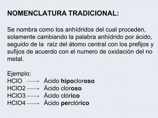 NOMENCLATURA TRADICIONAL:
Se nombra como los anhídridos del cual proceden,
solamente cambiando la palabra anhídrido por ácido,
seguido de la raíz del átomo central con los prefijos y
sufijos de acuerdo con el numero de oxidación del no
metal.
Ejemplo:
HClO
HClO2
HClO3
HClO4
Ácido hipocloroso
Ácido cloroso
Ácido clórico
Ácido perclórico
 