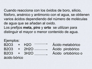 Cuando reacciona con los óxidos de boro, silicio,
fósforo, arsénico y antimonio con el agua, se obtienen
varios ácidos dependiendo del número de moléculas
de agua que se añadan al oxido.
Los prefijos meta, piro y orto se utilizan para
distinguir el mayor o menor contenido de agua.
Ejemplos:
B2O3
B2O3
B2O3
+ H2O
+ 2H2O
+ 3H2O
Ácido metabórico
Ácido pirobórico
Ácido ortobórico o
ácido bórico
 