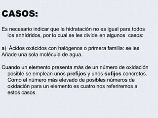 CASOS:
Es necesario indicar que la hidratación no es igual para todos
los anhídridos, por lo cual se les divide en algunos casos:
a) Ácidos oxácidos con halógenos o primera familia: se les
Añade una sola molécula de agua.
Cuando un elemento presenta más de un número de oxidación
posible se emplean unos prefijos y unos sufijos concretos.
Como el número más elevado de posibles números de
oxidación para un elemento es cuatro nos referiremos a
estos casos.
 