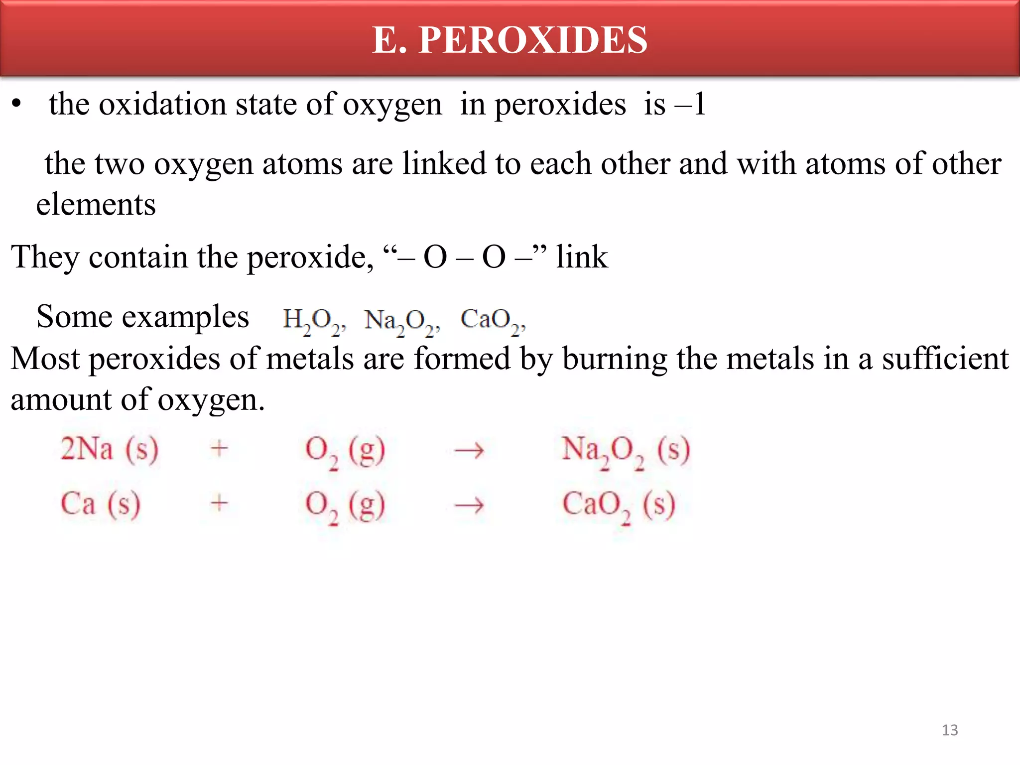 E. PEROXIDES
13
• the oxidation state of oxygen in peroxides is –1
the two oxygen atoms are linked to each other and with atoms of other
elements
They contain the peroxide, “– O – O –” link
Some examples
Most peroxides of metals are formed by burning the metals in a sufficient
amount of oxygen.
 