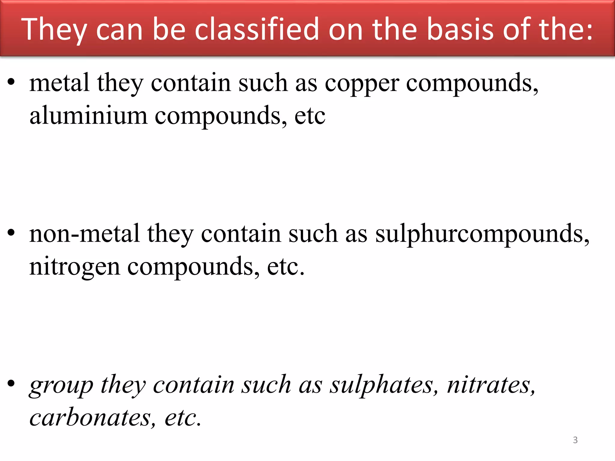 They can be classified on the basis of the:
• metal they contain such as copper compounds,
aluminium compounds, etc
• non-metal they contain such as sulphurcompounds,
nitrogen compounds, etc.
• group they contain such as sulphates, nitrates,
carbonates, etc.
3
 