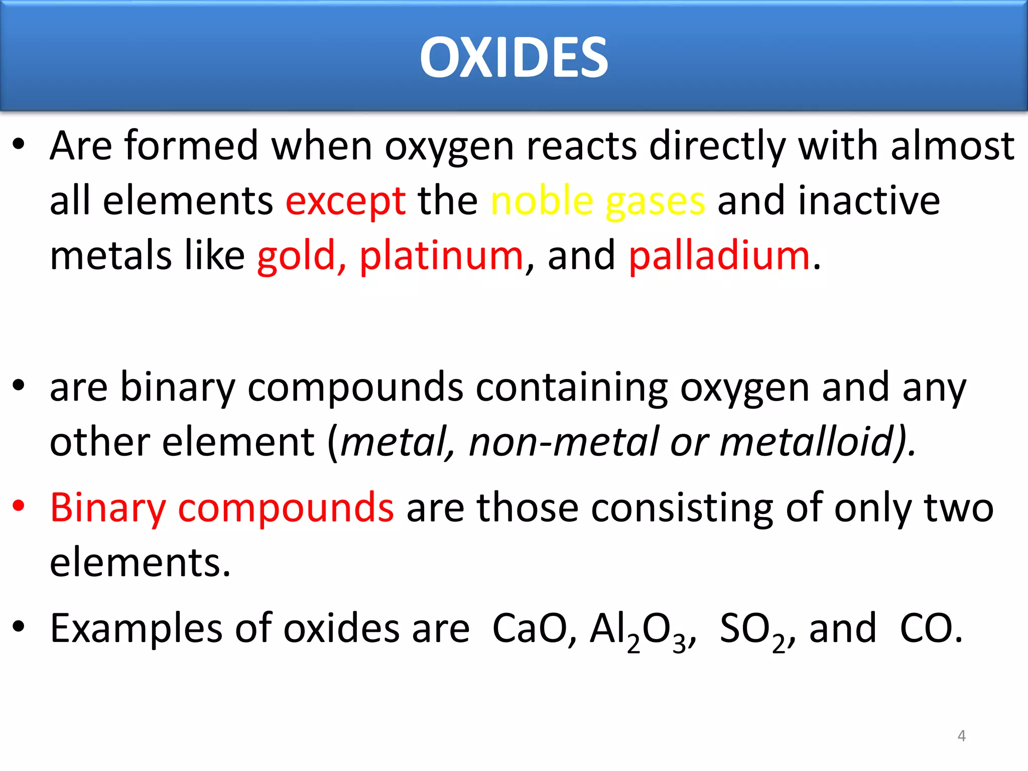 OXIDES
• Are formed when oxygen reacts directly with almost
all elements except the noble gases and inactive
metals like gold, platinum, and palladium.
• are binary compounds containing oxygen and any
other element (metal, non-metal or metalloid).
• Binary compounds are those consisting of only two
elements.
• Examples of oxides are CaO, Al2O3, SO2, and CO.
4
 