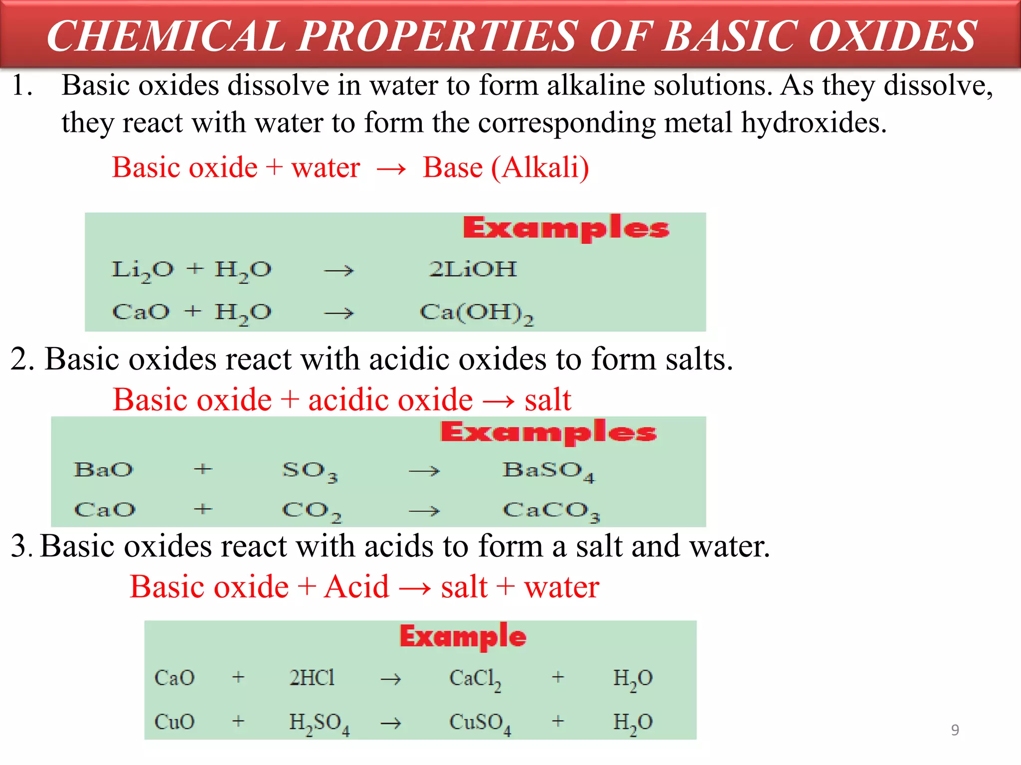 CHEMICAL PROPERTIES OF BASIC OXIDES
1. Basic oxides dissolve in water to form alkaline solutions. As they dissolve,
they react with water to form the corresponding metal hydroxides.
Basic oxide + water → Base (Alkali)
2. Basic oxides react with acidic oxides to form salts.
Basic oxide + acidic oxide → salt
3. Basic oxides react with acids to form a salt and water.
Basic oxide + Acid → salt + water
9
 
