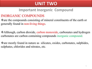 Important Inorganic Compound
1
UNIT TWO
INORGANIC COMPOUNDS
are the compounds consisting of mineral constituents of the earth or
generally found in non-living things.
Although, carbon dioxide, carbon monoxide, carbonates and hydrogen
carbonates are carbon containing compounds inorganic compound.
are mostly found in nature as silicates, oxides, carbonates, sulphides,
sulphates, chlorides and nitrates, etc.
 