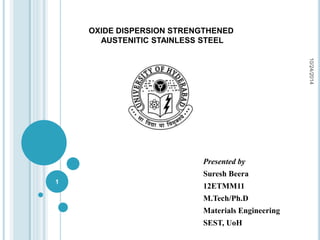 OXIDE DISPERSION STRENGTHENED 
AUSTENITIC STAINLESS STEEL 
Presented by 
Suresh Beera 
12ETMM11 
M.Tech/Ph.D 
Materials Engineering 
SEST, UoH 
10/24/2014 
1 
 
