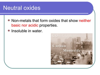 Neutral oxides Non-metals that form oxides that show  neither basic nor acidic  properties. Insoluble in water.  