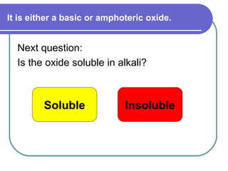 It is either a basic or amphoteric oxide. Next question: Is the oxide soluble in alkali? Soluble Insoluble 