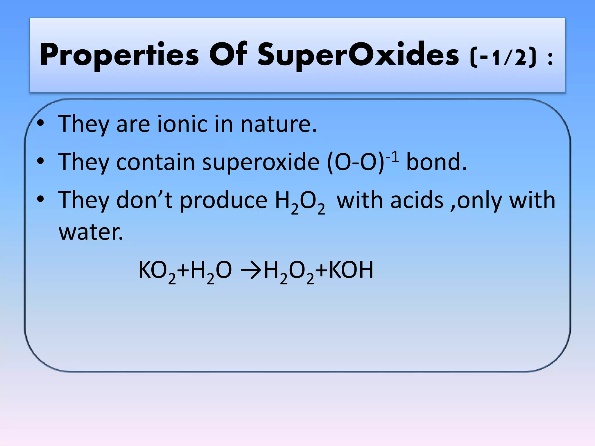 • They are ionic in nature.
• They contain superoxide (O-O)-1 bond.
• They don’t produce H2O2 with acids ,only with
water.
KO2+H2O →H2O2+KOH
Properties Of SuperOxides (-1/2) :
 